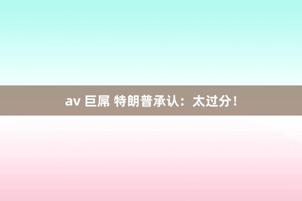 av 巨屌 特朗普承认：太过分！