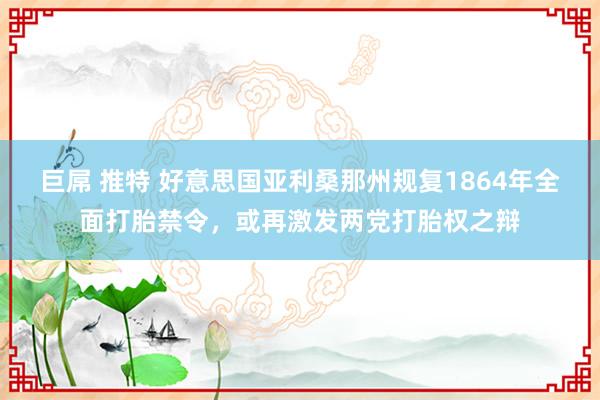 巨屌 推特 好意思国亚利桑那州规复1864年全面打胎禁令，或再激发两党打胎权之辩