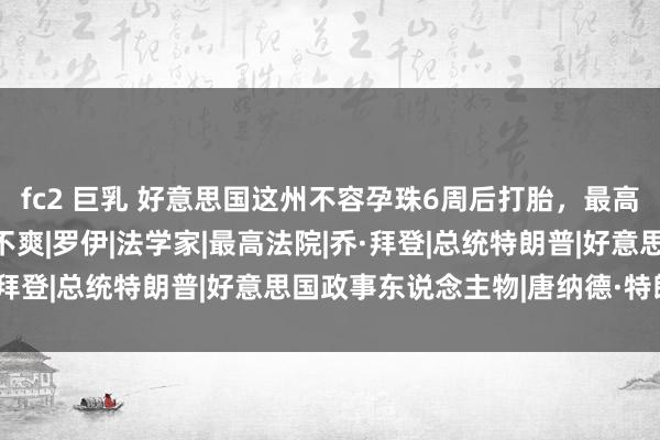 fc2 巨乳 好意思国这州不容孕珠6周后打胎，最高法原意了，拜登对此很不爽|罗伊|法学家|最高法院|乔·拜登|总统特朗普|好意思国政事东说念主物|唐纳德·特朗普