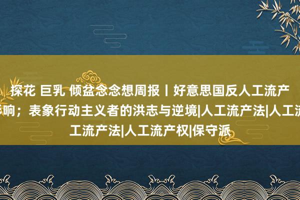 探花 巨乳 倾盆念念想周报丨好意思国反人工流产通顺的全球影响；表象行动主义者的洪志与逆境|人工流产法|人工流产权|保守派