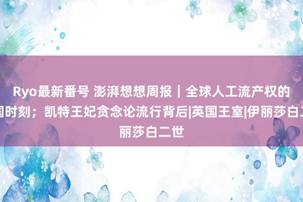 Ryo最新番号 澎湃想想周报｜全球人工流产权的法国时刻；凯特王妃贪念论流行背后|英国王室|伊丽莎白二世