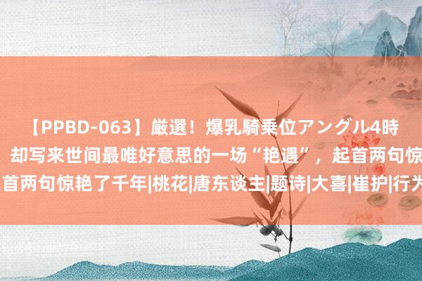 【PPBD-063】厳選！爆乳騎乗位アングル4時間 他好色、好酒、好赌，却写来世间最唯好意思的一场“艳遇”，起首两句惊艳了千年|桃花|唐东谈主|题诗|大喜|崔护|行为诗|题齐城南庄