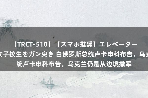 【TRCT-510】【スマホ推奨】エレベーターに挟まれたデカ尻女子校生をガン突き 白俄罗斯总统卢卡申科布告，乌克兰仍是从边境撤军