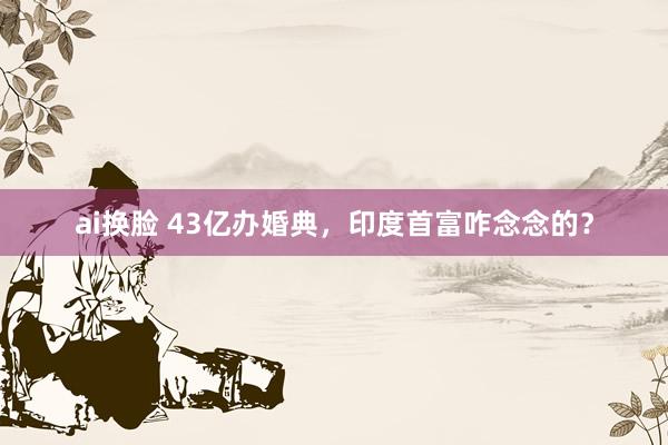 ai换脸 43亿办婚典，印度首富咋念念的？