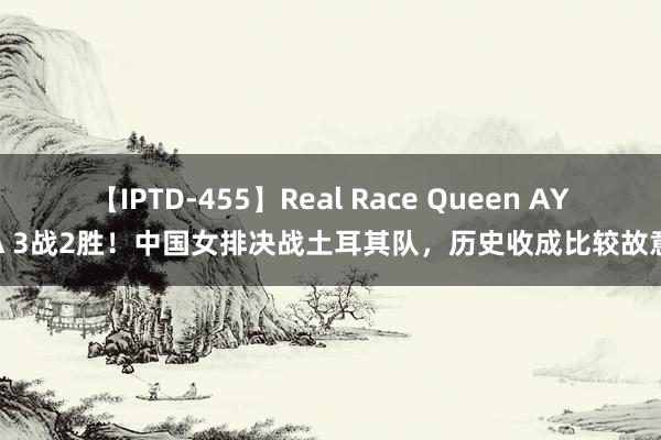 【IPTD-455】Real Race Queen AYA 3战2胜！中国女排决战土耳其队，历史收成比较故意