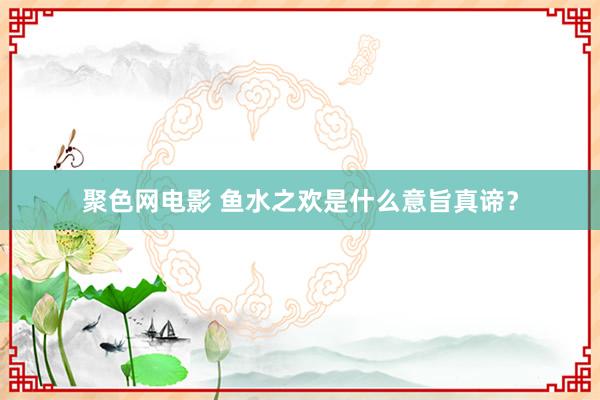 聚色网电影 鱼水之欢是什么意旨真谛？