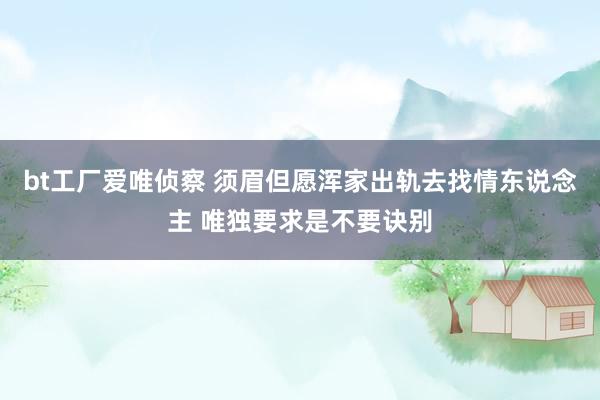 bt工厂爱唯侦察 须眉但愿浑家出轨去找情东说念主 唯独要求是不要诀别