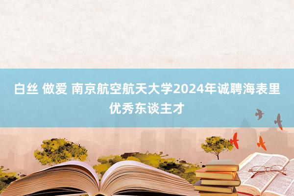 白丝 做爱 南京航空航天大学2024年诚聘海表里优秀东谈主才