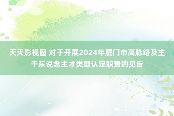 天天影视圈 对于开展2024年厦门市高脉络及主干东说念主才类型认定职责的见告