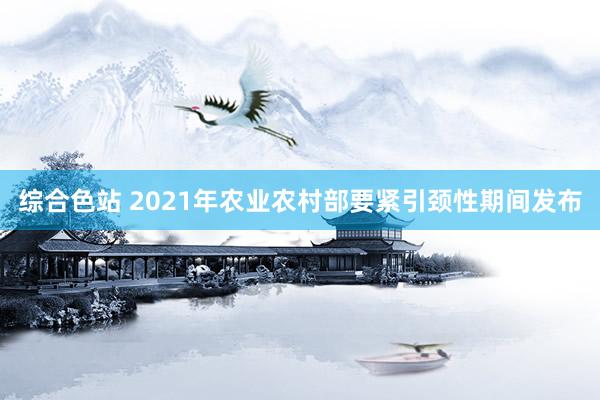 综合色站 2021年农业农村部要紧引颈性期间发布