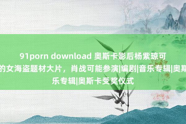 91porn download 奥斯卡影后杨紫琼可能接拍徐克的女海盗题材大片，肖战可能参演|编剧|音乐专辑|奥斯卡受奖仪式