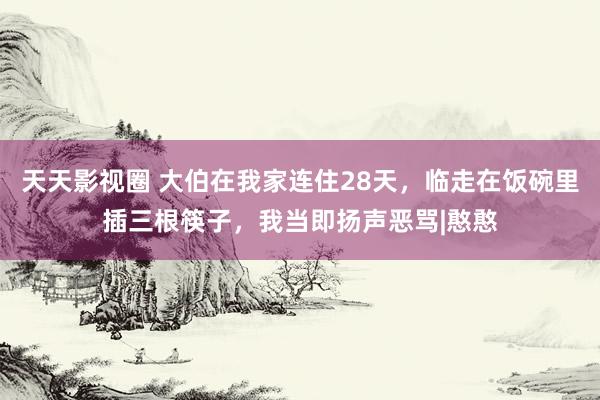 天天影视圈 大伯在我家连住28天，临走在饭碗里插三根筷子，我当即扬声恶骂|憨憨