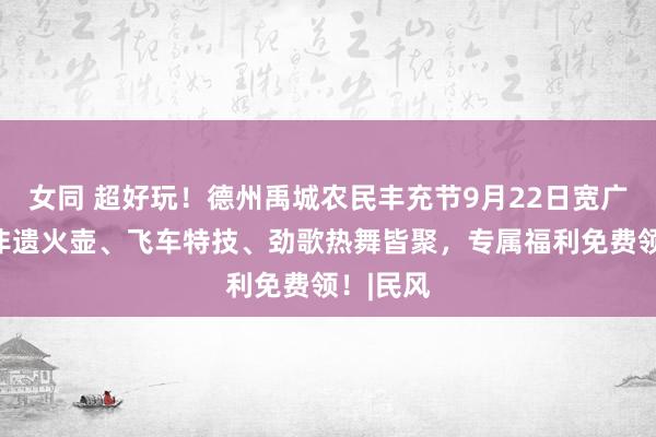 女同 超好玩！德州禹城农民丰充节9月22日宽广开幕！非遗火壶、飞车特技、劲歌热舞皆聚，专属福利免费领！|民风