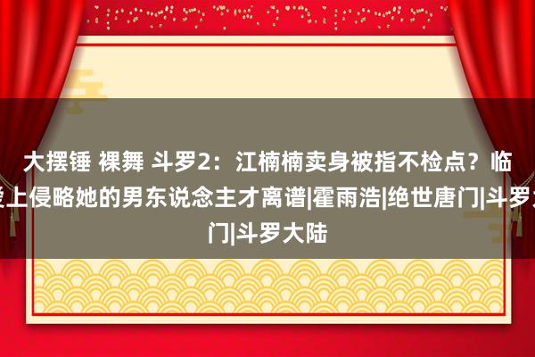 大摆锤 裸舞 斗罗2：江楠楠卖身被指不检点？临了爱上侵略她的男东说念主才离谱|霍雨浩|绝世唐门|斗罗大陆