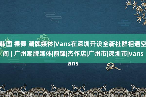 韩国 裸舞 潮牌媒体|Vans在深圳开设全新社群相通空间 | 广州潮牌媒体|前锋|杰作店|广州市|深圳市|vans