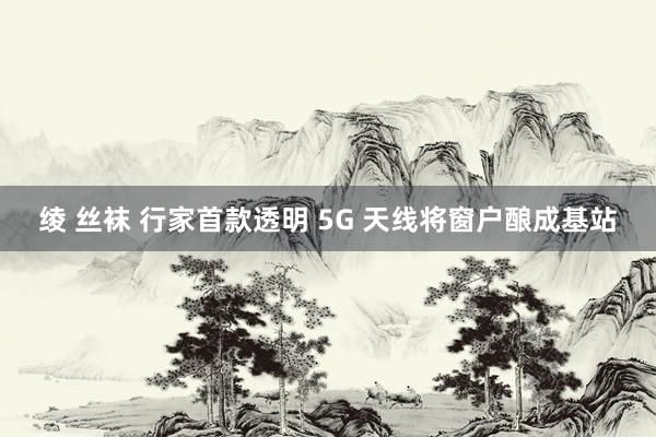 绫 丝袜 行家首款透明 5G 天线将窗户酿成基站