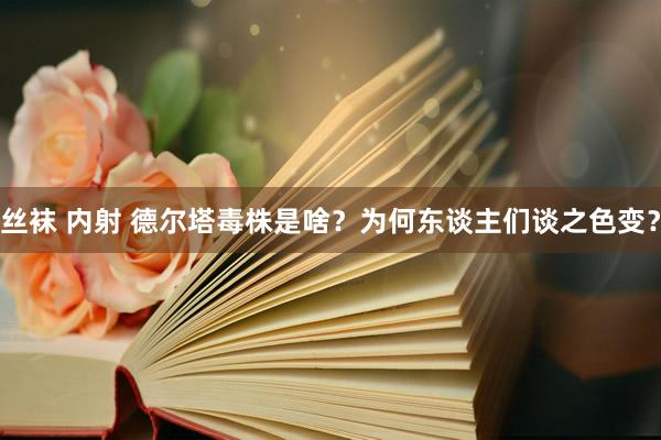 丝袜 内射 德尔塔毒株是啥？为何东谈主们谈之色变？