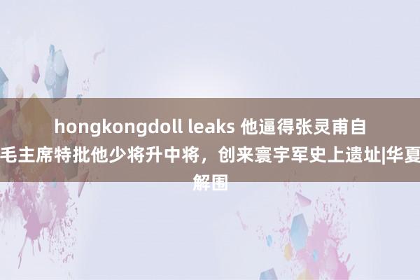 hongkongdoll leaks 他逼得张灵甫自戕，毛主席特批他少将升中将，创来寰宇军史上遗址|华夏解围