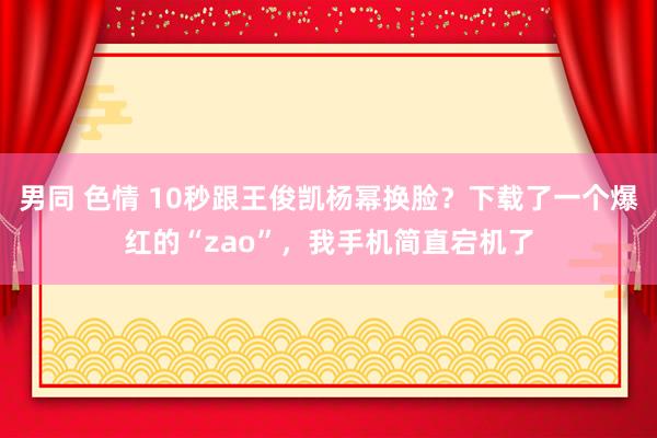 男同 色情 10秒跟王俊凯杨幂换脸？下载了一个爆红的“zao”，我手机简直宕机了