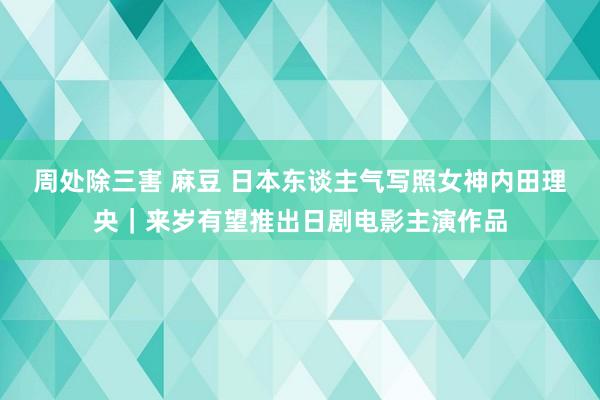 周处除三害 麻豆 日本东谈主气写照女神内田理央｜来岁有望推出日剧电影主演作品