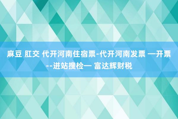 麻豆 肛交 代开河南住宿票-代开河南发票 ━开票--进站搜检━ 富达辉财税