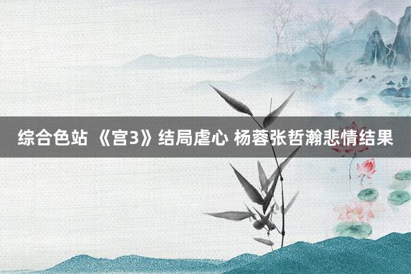 综合色站 《宫3》结局虐心 杨蓉张哲瀚悲情结果