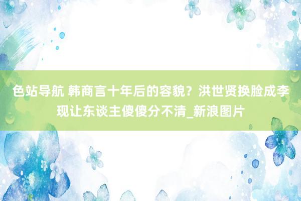 色站导航 韩商言十年后的容貌？洪世贤换脸成李现让东谈主傻傻分不清_新浪图片