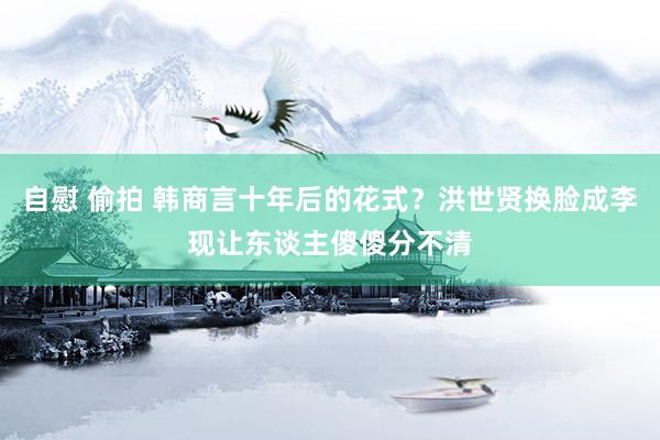 自慰 偷拍 韩商言十年后的花式？洪世贤换脸成李现让东谈主傻傻分不清