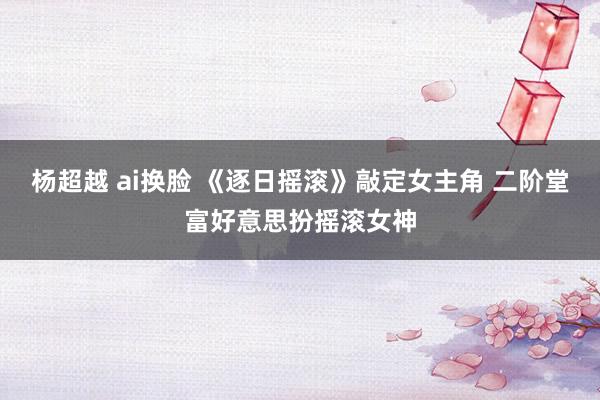 杨超越 ai换脸 《逐日摇滚》敲定女主角 二阶堂富好意思扮摇滚女神