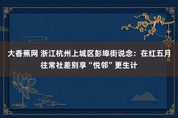 大香蕉网 浙江杭州上城区彭埠街说念：在红五月往常社差别享“悦邻”更生计