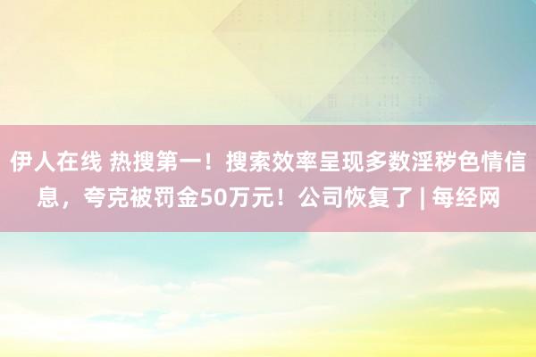 伊人在线 热搜第一！搜索效率呈现多数淫秽色情信息，夸克被罚金50万元！公司恢复了 | 每经网