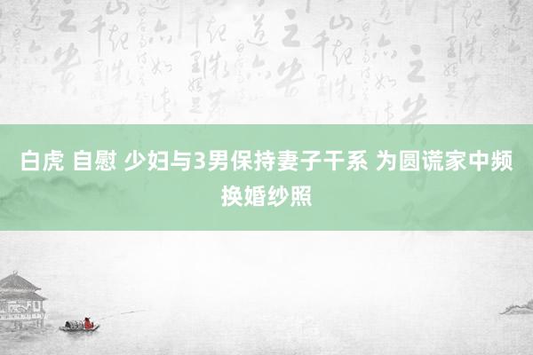 白虎 自慰 少妇与3男保持妻子干系 为圆谎家中频换婚纱照