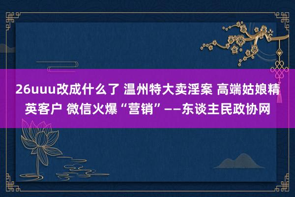 26uuu改成什么了 温州特大卖淫案 高端姑娘精英客户 微信火爆“营销”——东谈主民政协网