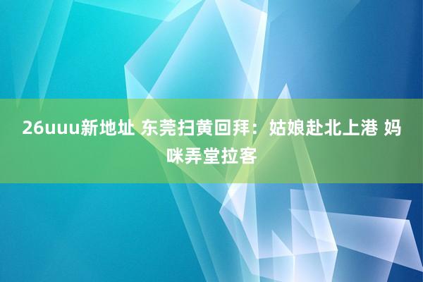 26uuu新地址 东莞扫黄回拜：姑娘赴北上港 妈咪弄堂拉客