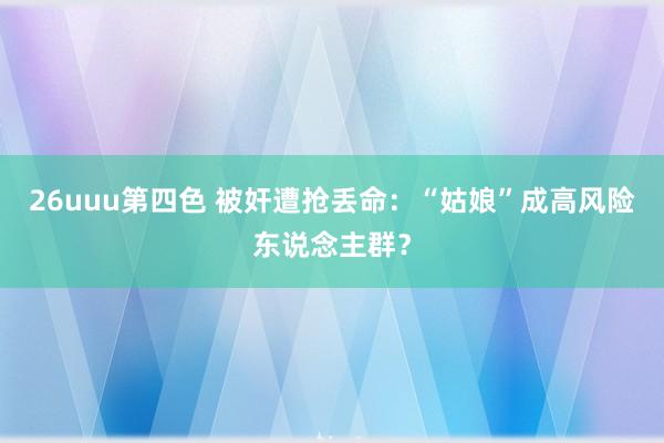 26uuu第四色 被奸遭抢丢命：“姑娘”成高风险东说念主群？