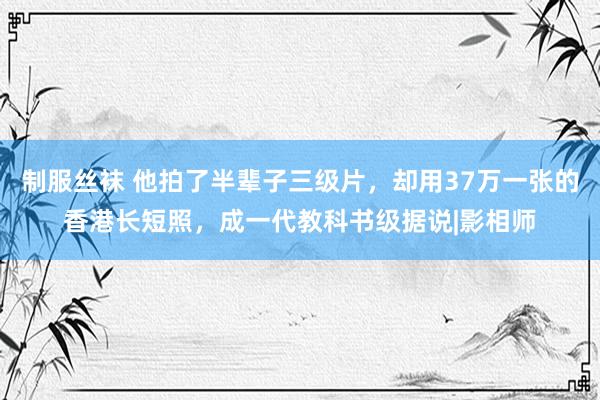 制服丝袜 他拍了半辈子三级片，却用37万一张的香港长短照，成一代教科书级据说|影相师