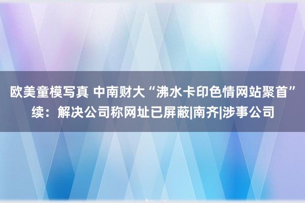 欧美童模写真 中南财大“沸水卡印色情网站聚首”续：解决公司称网址已屏蔽|南齐|涉事公司