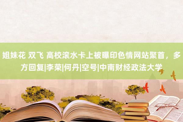 姐妹花 双飞 高校滚水卡上被曝印色情网站聚首，多方回复|李荣|何丹|空号|中南财经政法大学