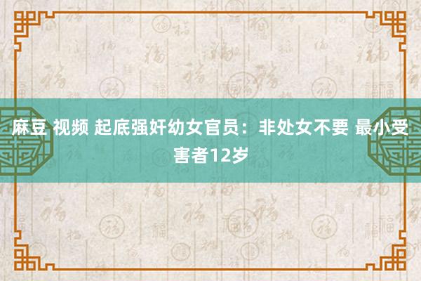 麻豆 视频 起底强奸幼女官员：非处女不要 最小受害者12岁