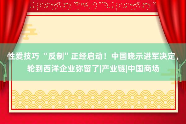 性爱技巧 “反制”正经启动！中国晓示进军决定，轮到西洋企业弥留了|产业链|中国商场