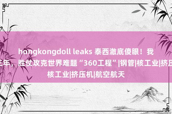 hongkongdoll leaks 泰西澈底傻眼！我国北重耗时三年，胜仗攻克世界难题“360工程”|钢管|核工业|挤压机|航空航天