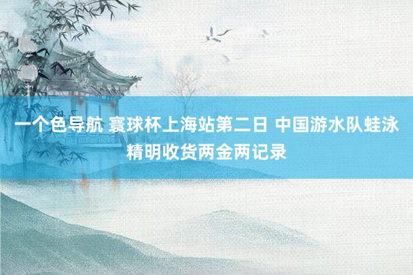 一个色导航 寰球杯上海站第二日 中国游水队蛙泳精明收货两金两记录