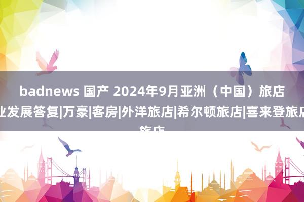 badnews 国产 2024年9月亚洲（中国）旅店业发展答复|万豪|客房|外洋旅店|希尔顿旅店|喜来登旅店