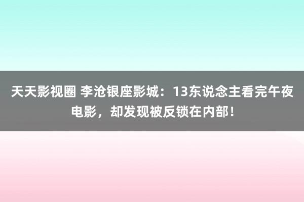 天天影视圈 李沧银座影城：13东说念主看完午夜电影，却发现被反锁在内部！