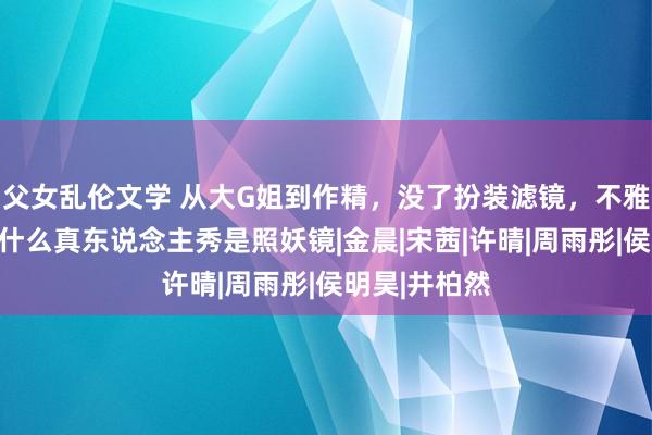 父女乱伦文学 从大G姐到作精，没了扮装滤镜，不雅众才光显为什么真东说念主秀是照妖镜|金晨|宋茜|许晴|周雨彤|侯明昊|井柏然