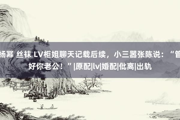 杨幂 丝袜 LV柜姐聊天记载后续，小三嚣张陈说：“管好你老公！”|原配|lv|婚配|仳离|出轨