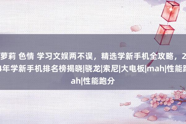 萝莉 色情 学习文娱两不误，精选学新手机全攻略，2024年学新手机排名榜揭晓|骁龙|索尼|大电板|mah|性能跑分