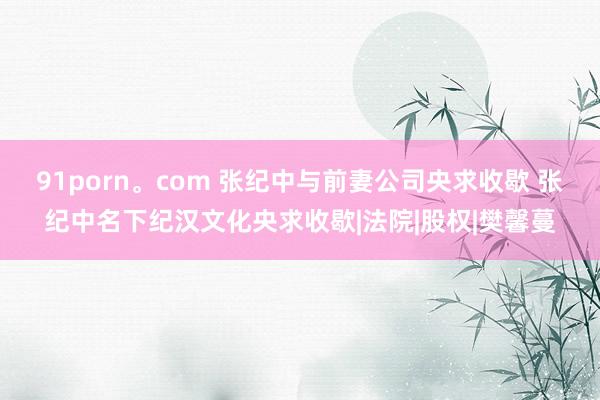 91porn。com 张纪中与前妻公司央求收歇 张纪中名下纪汉文化央求收歇|法院|股权|樊馨蔓