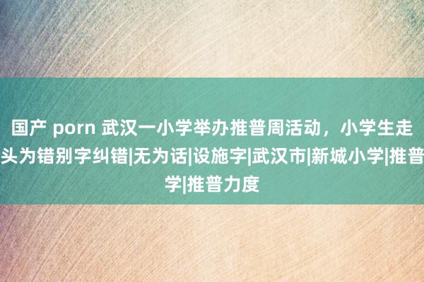 国产 porn 武汉一小学举办推普周活动，小学生走上街头为错别字纠错|无为话|设施字|武汉市|新城小学|推普力度