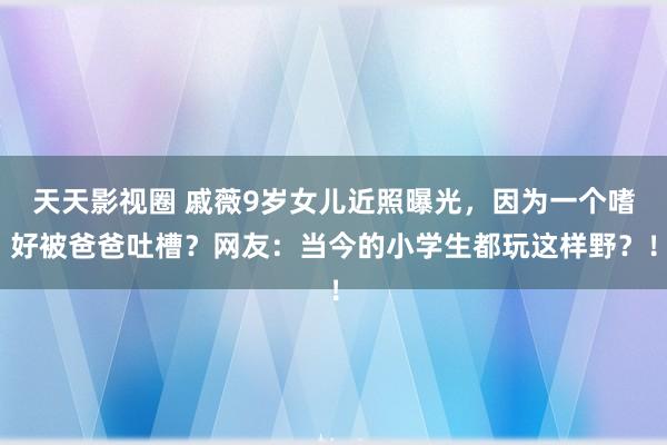 天天影视圈 戚薇9岁女儿近照曝光，因为一个嗜好被爸爸吐槽？网友：当今的小学生都玩这样野？！